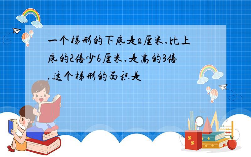 一个梯形的下底是a厘米,比上底的2倍少6厘米,是高的3倍,这个梯形的面积是