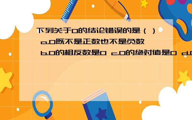 下列关于0的结论错误的是（） a.0既不是正数也不是负数 b.0的相反数是0 c.0的绝对值是0 d.0的倒数是0