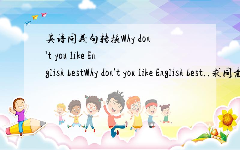 英语同义句转换Why don't you like English bestWhy don't you like English best..求同意句转换原句是Why don't you like it 你为什么不喜欢 是不是 Why not do you like it 老师没什么过How come BAIDU 上看到的Why don't you