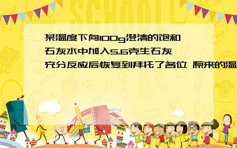 某温度下向100g澄清的饱和石灰水中加入5.6克生石灰,充分反应后恢复到拜托了各位 原来的温度,下列叙述正确的是：（A）沉淀物的质量为5.6g （B）沉淀物的质量为7.4g （C）饱和石灰水的质量