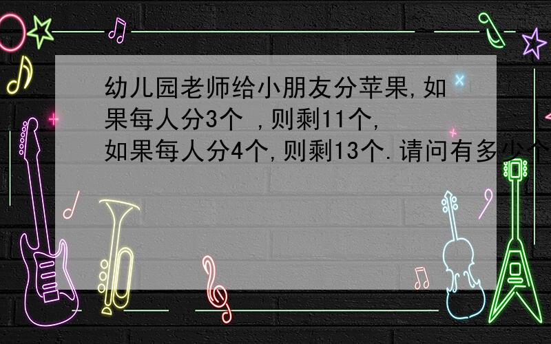 幼儿园老师给小朋友分苹果,如果每人分3个 ,则剩11个,如果每人分4个,则剩13个.请问有多少个小朋友?有多少个苹果?