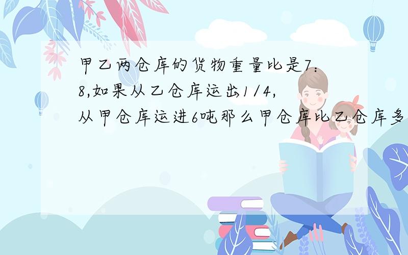 甲乙两仓库的货物重量比是7：8,如果从乙仓库运出1/4,从甲仓库运进6吨那么甲仓库比乙仓库多14吨,甲乙两仓