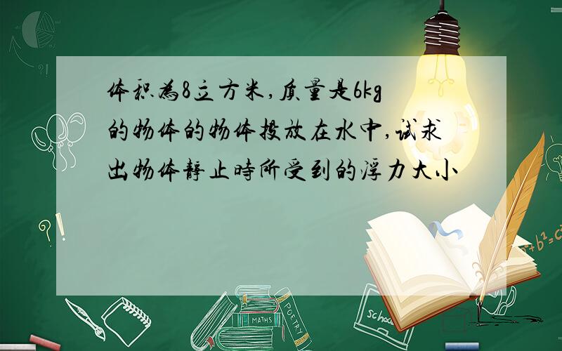 体积为8立方米,质量是6kg的物体的物体投放在水中,试求出物体静止时所受到的浮力大小