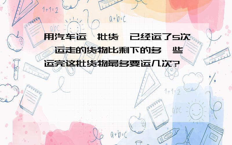 用汽车运一批货,已经运了5次,运走的货物比剩下的多一些,运完这批货物最多要运几次?