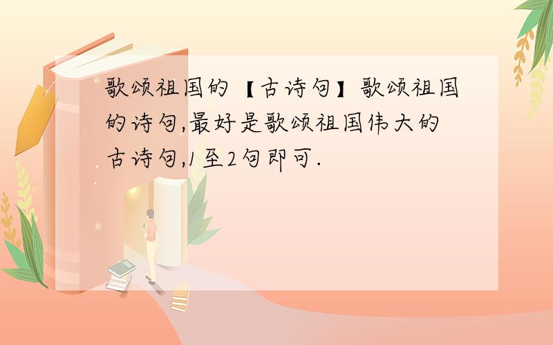 歌颂祖国的【古诗句】歌颂祖国的诗句,最好是歌颂祖国伟大的古诗句,1至2句即可.