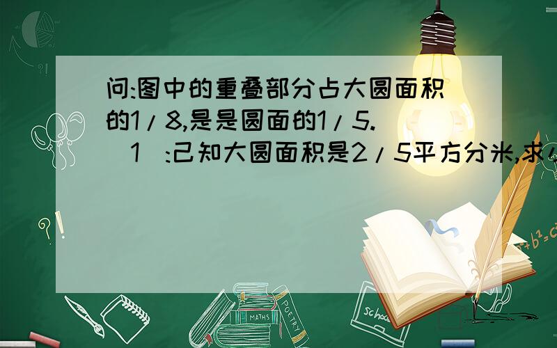 问:图中的重叠部分占大圆面积的1/8,是是圆面的1/5.(1):己知大圆面积是2/5平方分米,求小图面积.(2)如果...问:图中的重叠部分占大圆面积的1/8,是是圆面的1/5.(1):己知大圆面积是2/5平方分米,求小