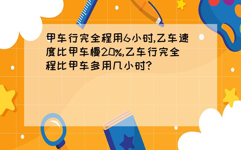 甲车行完全程用6小时,乙车速度比甲车慢20%,乙车行完全程比甲车多用几小时?