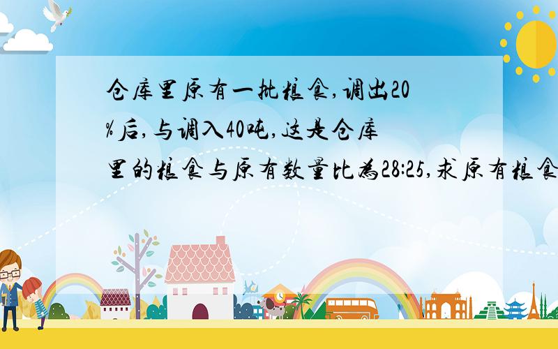 仓库里原有一批粮食,调出20%后,与调入40吨,这是仓库里的粮食与原有数量比为28:25,求原有粮食几吨?