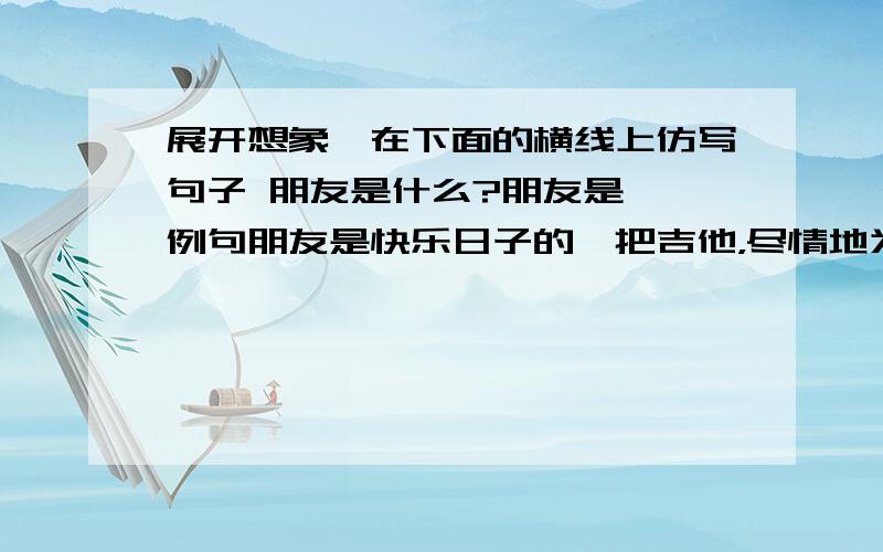 展开想象,在下面的横线上仿写句子 朋友是什么?朋友是——例句朋友是快乐日子的一把吉他，尽情地为你弹奏生活的愉悦