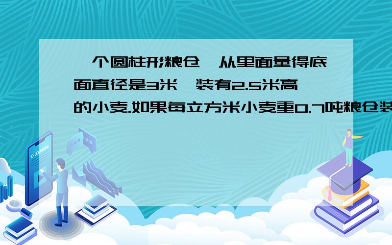 一个圆柱形粮仓,从里面量得底面直径是3米,装有2.5米高的小麦.如果每立方米小麦重0.7吨粮仓装小麦多少吨?0.7吨!