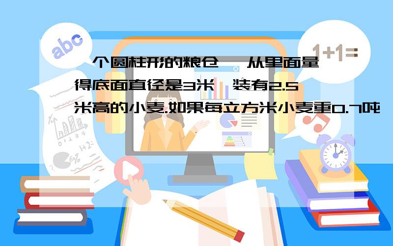 一个圆柱形的粮仓 ,从里面量得底面直径是3米,装有2.5米高的小麦.如果每立方米小麦重0.7吨 ,这个粮仓装有多少吨的小麦?