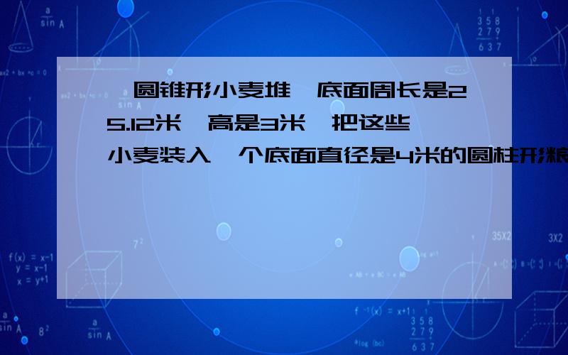 一圆锥形小麦堆,底面周长是25.12米,高是3米,把这些小麦装入一个底面直径是4米的圆柱形粮囤,正好装满,则该粮囤的高是多少米?