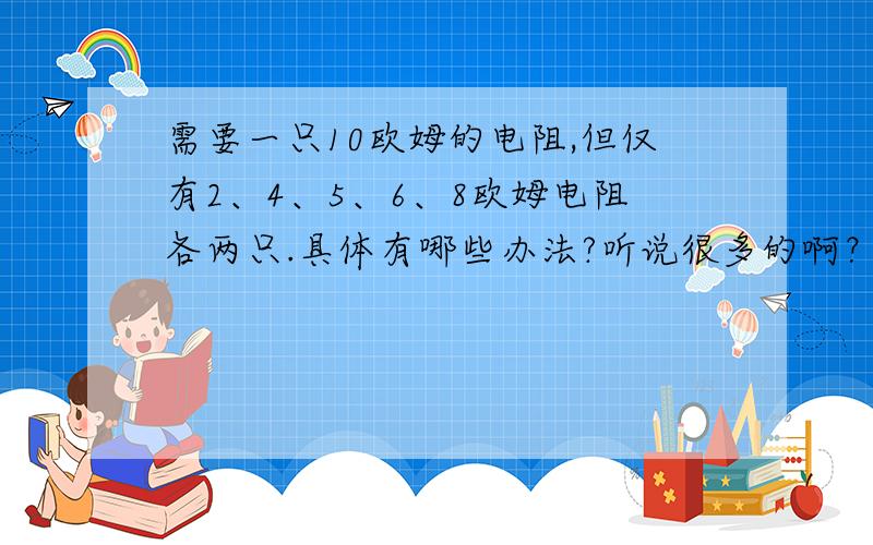 需要一只10欧姆的电阻,但仅有2、4、5、6、8欧姆电阻各两只.具体有哪些办法?听说很多的啊？20多吧