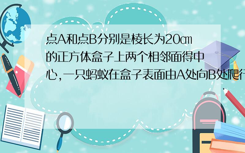 点A和点B分别是棱长为20㎝的正方体盒子上两个相邻面得中心,一只蚂蚁在盒子表面由A处向B处爬行所走的最短