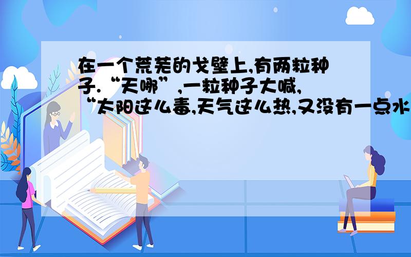 在一个荒芜的戈壁上,有两粒种子.“天哪”,一粒种子大喊,“太阳这么毒,天气这么热,又没有一点水.我们可怎么活呀.”于是这粒种子在它唠唠叨叨的抱怨中死去.而另一粒种子是默默的把自己