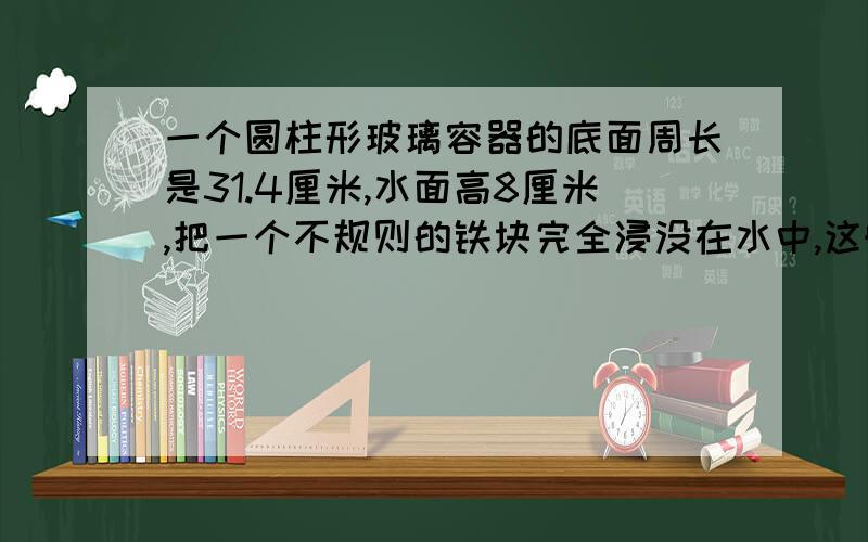 一个圆柱形玻璃容器的底面周长是31.4厘米,水面高8厘米,把一个不规则的铁块完全浸没在水中,这时水面高10厘米,这个铁块体积是多少