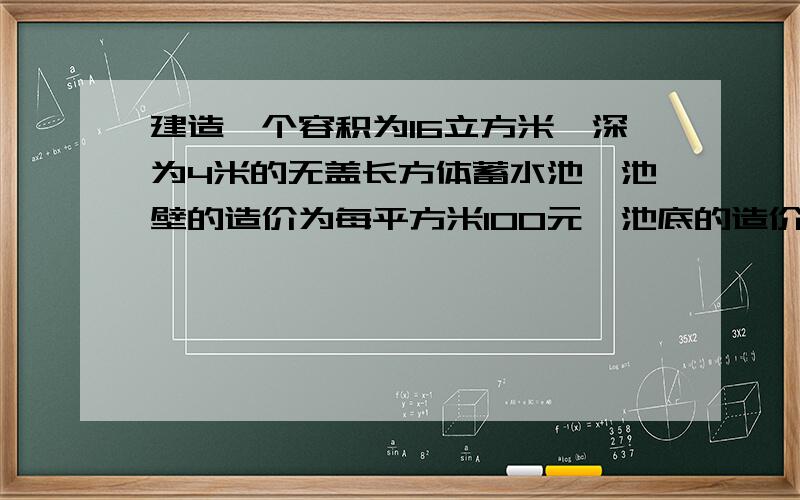 建造一个容积为16立方米,深为4米的无盖长方体蓄水池,池壁的造价为每平方米100元,池底的造价为每平方米200元,问怎样设计才能使蓄水池的总造价最低,最低造价为多少?