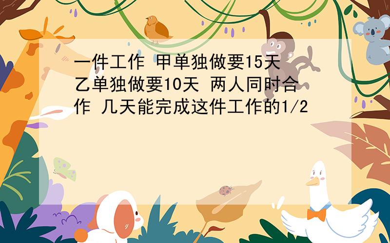 一件工作 甲单独做要15天 乙单独做要10天 两人同时合作 几天能完成这件工作的1/2