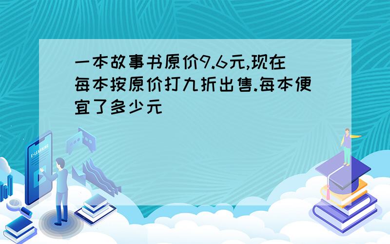 一本故事书原价9.6元,现在每本按原价打九折出售.每本便宜了多少元