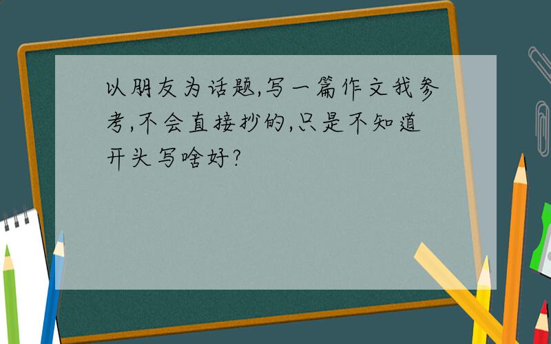 以朋友为话题,写一篇作文我参考,不会直接抄的,只是不知道开头写啥好?