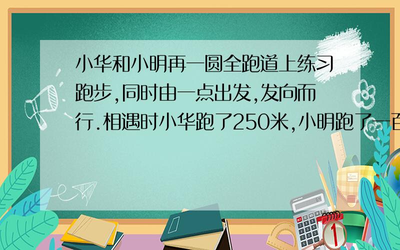 小华和小明再一圆全跑道上练习跑步,同时由一点出发,发向而行.相遇时小华跑了250米,小明跑了一百五十米两人保持原有速度继续前进,当小华到达起点时,小明再跑多少米才能到达起点