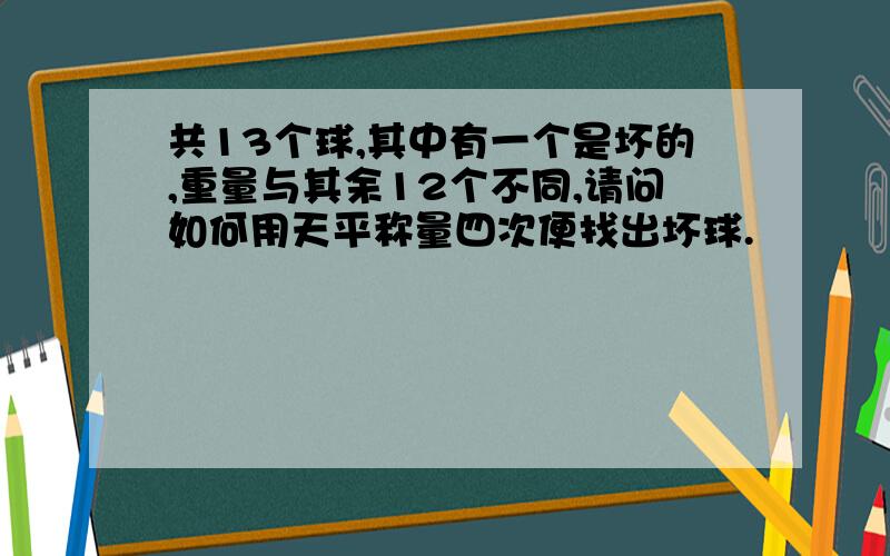 共13个球,其中有一个是坏的,重量与其余12个不同,请问如何用天平称量四次便找出坏球.