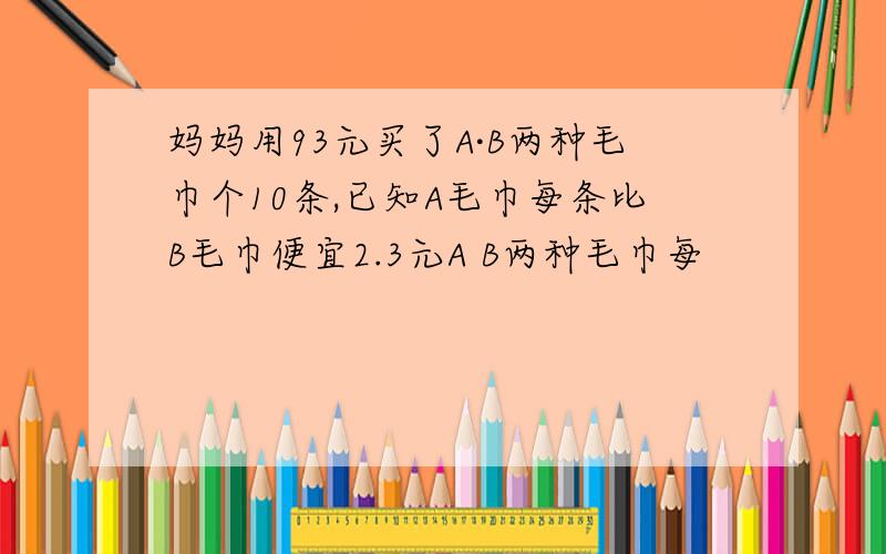 妈妈用93元买了A·B两种毛巾个10条,已知A毛巾每条比B毛巾便宜2.3元A B两种毛巾每