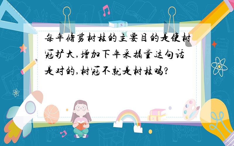 每年修剪树枝的主要目的是使树冠扩大,增加下年采摘量这句话是对的,树冠不就是树枝吗?