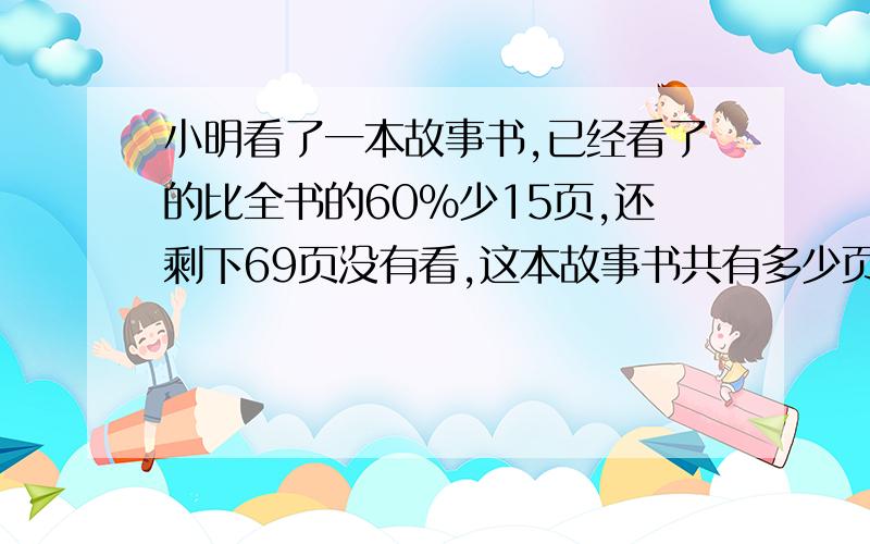 小明看了一本故事书,已经看了的比全书的60%少15页,还剩下69页没有看,这本故事书共有多少页?