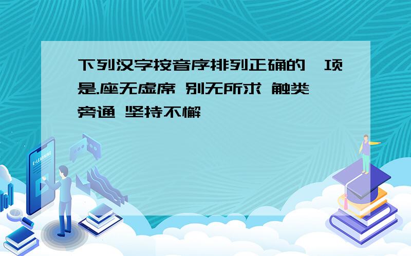 下列汉字按音序排列正确的一项是.座无虚席 别无所求 触类旁通 坚持不懈