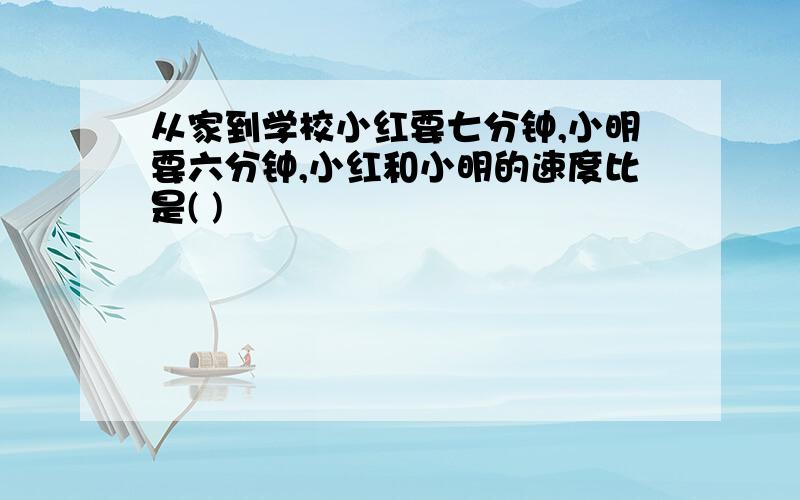 从家到学校小红要七分钟,小明要六分钟,小红和小明的速度比是( )