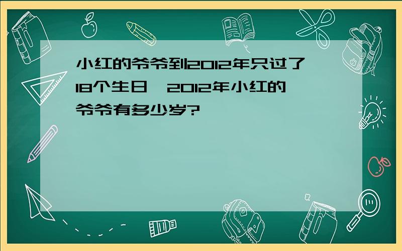 小红的爷爷到2012年只过了18个生日,2012年小红的爷爷有多少岁?