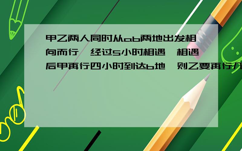 甲乙两人同时从ab两地出发相向而行,经过5小时相遇,相遇后甲再行四小时到达b地,则乙要再行几小时到达a地