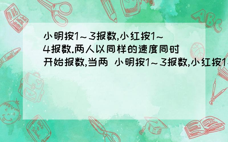 小明按1～3报数,小红按1～4报数.两人以同样的速度同时开始报数,当两 小明按1～3报数,小红按1～4报数.两人以同样的速度同时开始报数,当两人都报了100个数时,有多少次两人报的数相同?