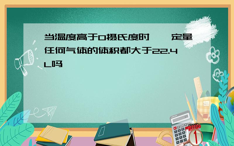 当温度高于0摄氏度时,一定量任何气体的体积都大于22.4L吗