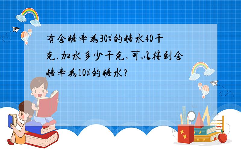 有含糖率为30%的糖水40千克.加水多少千克,可以得到含糖率为10%的糖水?