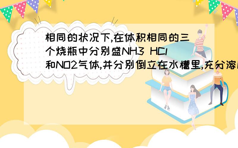 相同的状况下,在体积相同的三个烧瓶中分别盛NH3 HCl和NO2气体,并分别倒立在水槽里,充分溶解后烧相同状况下,再体积相同的三个烧瓶中分别盛有氨气、氯化氢气体和二氧化氮气体,并分别倒立