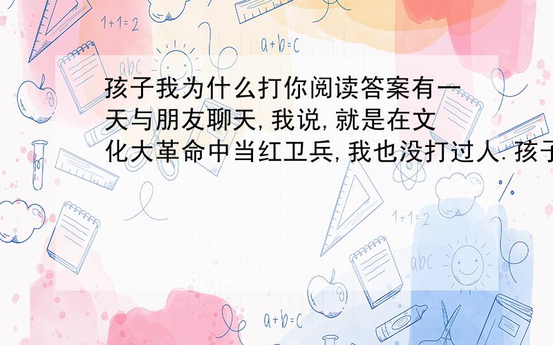 孩子我为什么打你阅读答案有一天与朋友聊天,我说,就是在文化大革命中当红卫兵,我也没打过人.孩子突然插嘴说：妈  妈,你经常打一个人,那就是我……  面对你纯正无瑕的眼睛,我要承认：