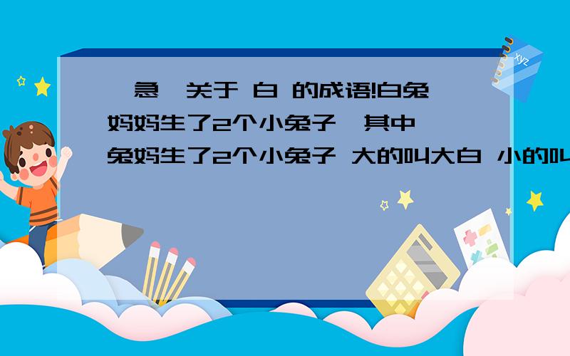 【急】关于 白 的成语!白兔妈妈生了2个小兔子,其中……兔妈生了2个小兔子 大的叫大白 小的叫小白兔妈妈刚生下小白说的一句话 是什么?