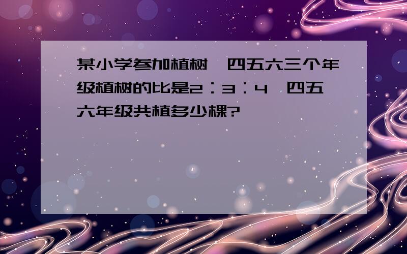 某小学参加植树,四五六三个年级植树的比是2：3：4,四五六年级共植多少棵?