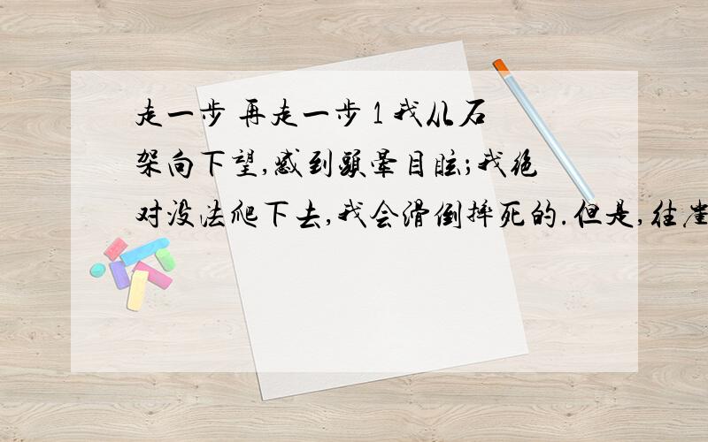 走一步 再走一步 1 我从石架向下望,感到头晕目眩；我绝对没法爬下去,我会滑倒摔死的.但是,往崖顶的路更难爬,因为它更陡,更险.我听见有人啜泣,正纳罕那是谁,结果发现原来是我自己.2 时间