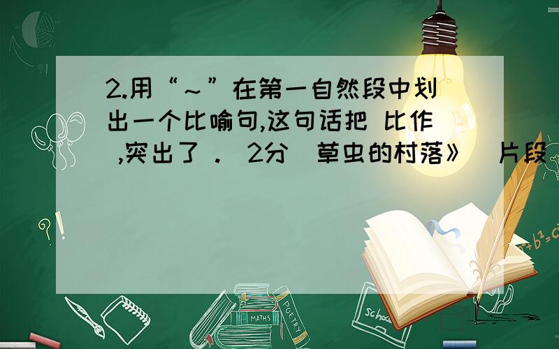 2.用“～”在第一自然段中划出一个比喻句,这句话把 比作 ,突出了 .（2分）草虫的村落》（片段）我看得出草虫的村落里哪是街道,哪是小巷.大街小巷里,花色斑斓的小圆虫,披着俏丽的彩衣.