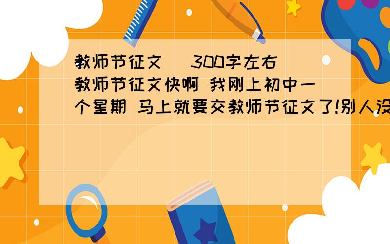 教师节征文 （300字左右）教师节征文快啊 我刚上初中一个星期 马上就要交教师节征文了!别人没有写过的急用啊