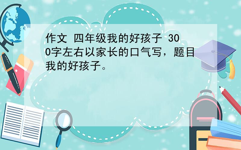 作文 四年级我的好孩子 300字左右以家长的口气写，题目我的好孩子。