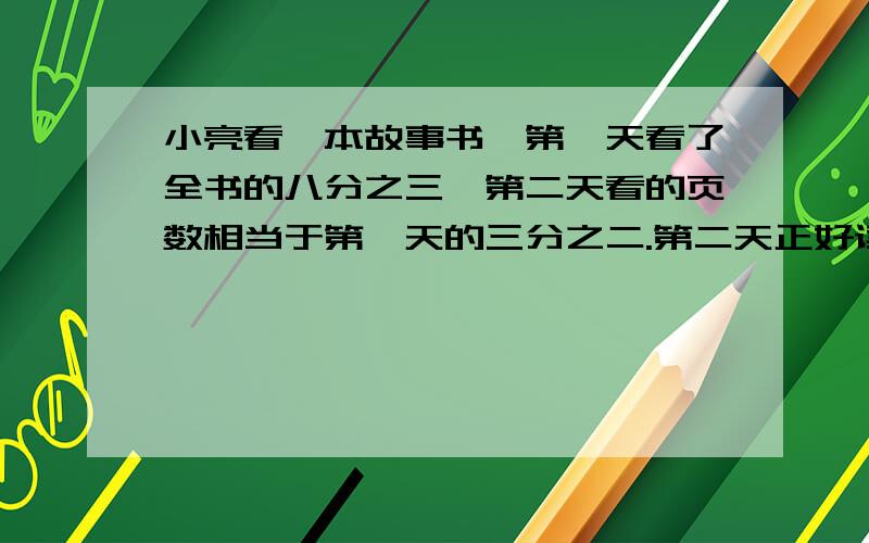 小亮看一本故事书,第一天看了全书的八分之三,第二天看的页数相当于第一天的三分之二.第二天正好读了90页.这本故事书共有多少页?