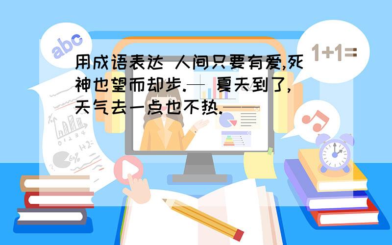 用成语表达 人间只要有爱,死神也望而却步.— 夏天到了,天气去一点也不热.——