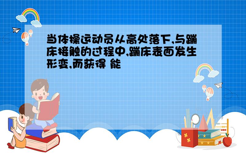 当体操运动员从高处落下,与蹦床接触的过程中,蹦床表面发生形变,而获得 能