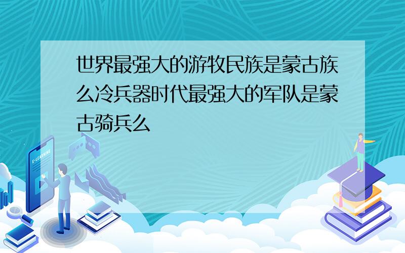 世界最强大的游牧民族是蒙古族么冷兵器时代最强大的军队是蒙古骑兵么