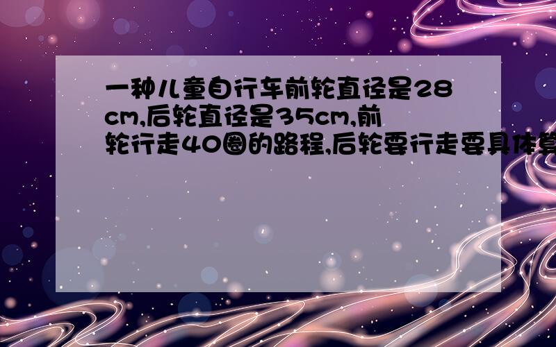 一种儿童自行车前轮直径是28cm,后轮直径是35cm,前轮行走40圈的路程,后轮要行走要具体算式和得数,明天就要!