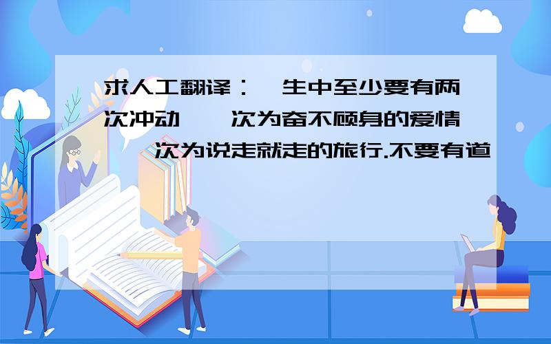 求人工翻译：一生中至少要有两次冲动,一次为奋不顾身的爱情,一次为说走就走的旅行.不要有道